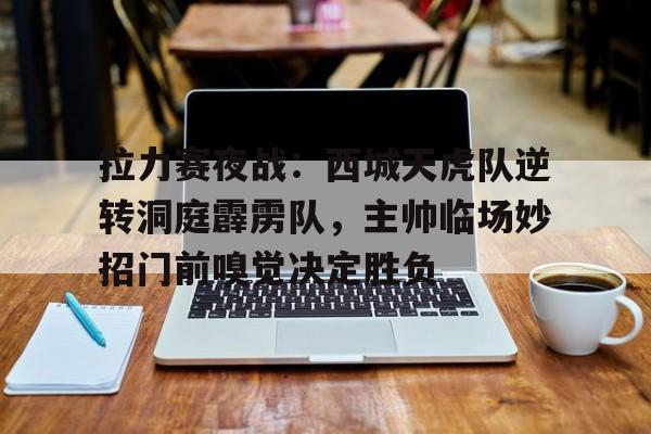 开元app下载地址拉力赛夜战：西城天虎队逆转洞庭霹雳队，主帅临场妙招门前嗅觉决定胜负